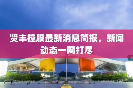 贤丰控股最新消息简报，新闻动态一网打尽