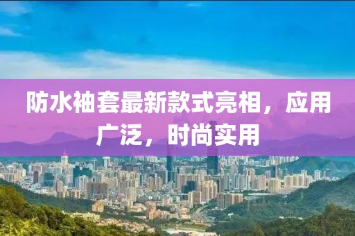 防水袖套最新款式亮相，应用广泛，时尚实用