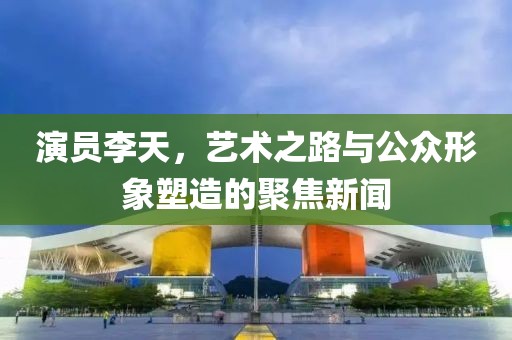 演员李天，艺术之路与公众形象塑造的聚焦新闻