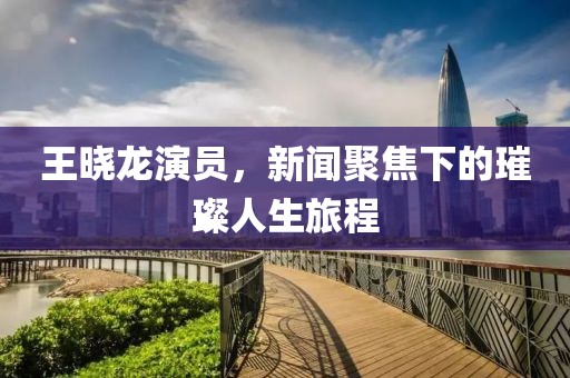 王晓龙演员，新闻聚焦下的璀璨人生旅程