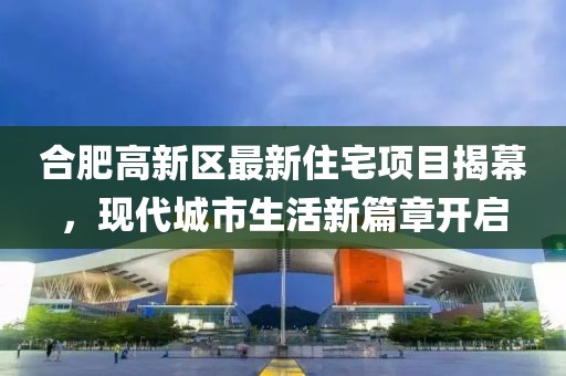 合肥高新区最新住宅项目揭幕，现代城市生活新篇章开启