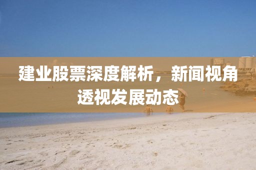建业股票深度解析，新闻视角透视发展动态