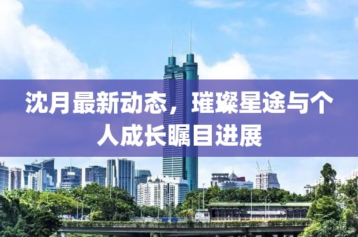 沈月最新动态，璀璨星途与个人成长瞩目进展