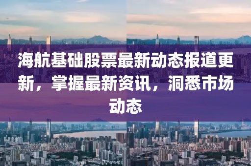 海航基础股票最新动态报道更新，掌握最新资讯，洞悉市场动态