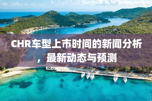 CHR车型上市时间的新闻分析，最新动态与预测