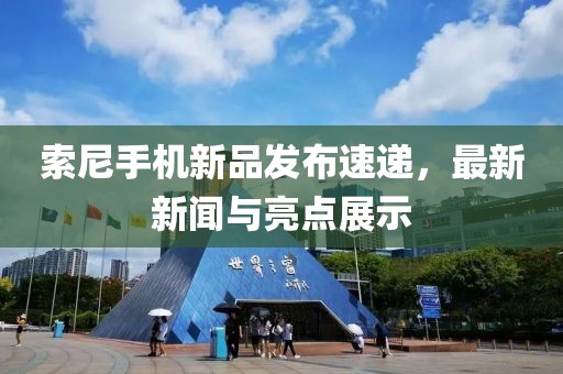 索尼手机新品发布速递，最新新闻与亮点展示
