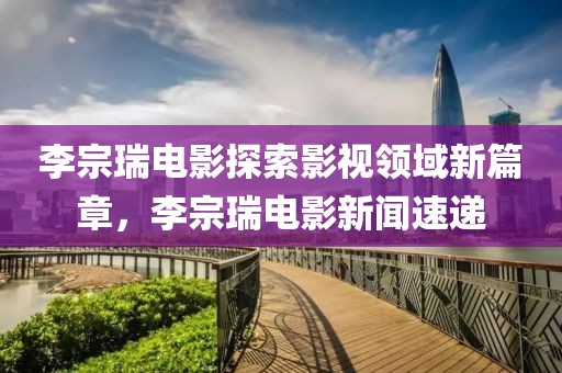 李宗瑞电影探索影视领域新篇章，李宗瑞电影新闻速递