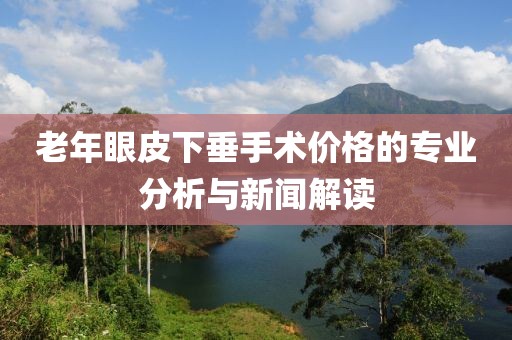 老年眼皮下垂手术价格的专业分析与新闻解读