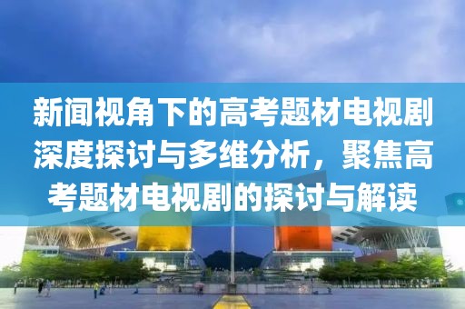 新闻视角下的高考题材电视剧深度探讨与多维分析，聚焦高考题材电视剧的探讨与解读