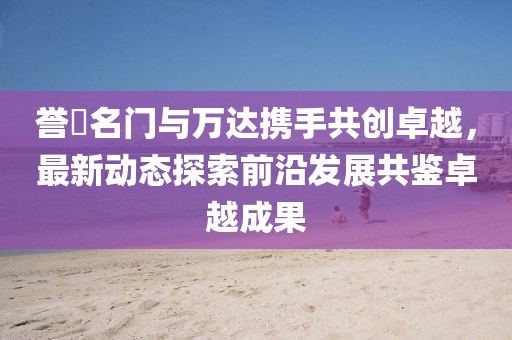誉峯名门与万达携手共创卓越，最新动态探索前沿发展共鉴卓越成果
