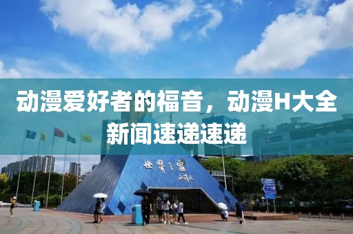 动漫爱好者的福音，动漫H大全新闻速递速递