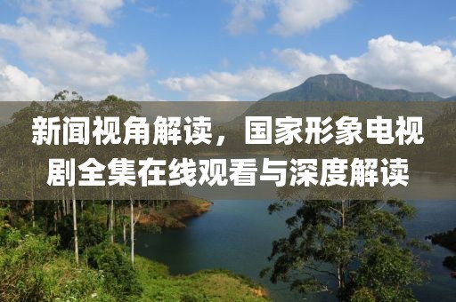 新闻视角解读，国家形象电视剧全集在线观看与深度解读