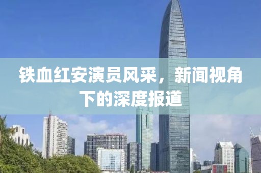铁血红安演员风采，新闻视角下的深度报道