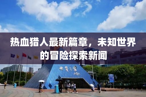 热血猎人最新篇章，未知世界的冒险探索新闻