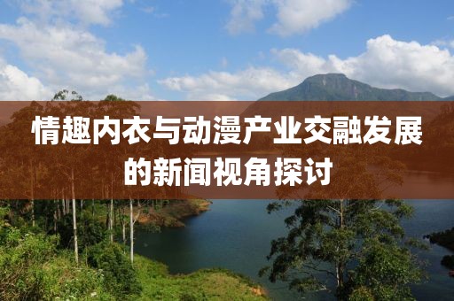 情趣内衣与动漫产业交融发展的新闻视角探讨