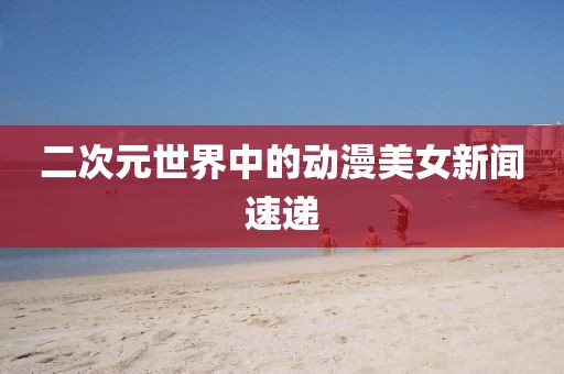 二次元世界中的动漫美女新闻速递