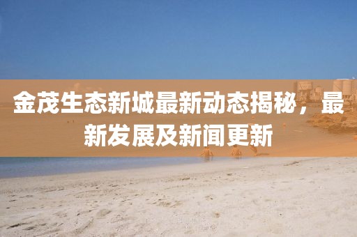 金茂生态新城最新动态揭秘，最新发展及新闻更新