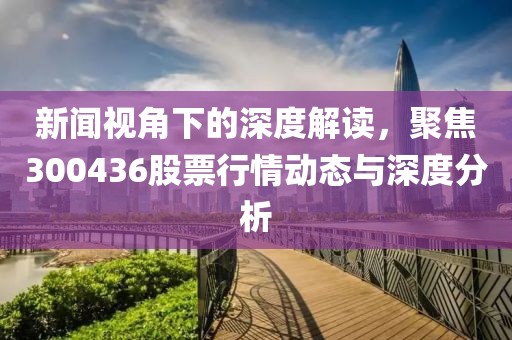 新闻视角下的深度解读，聚焦300436股票行情动态与深度分析