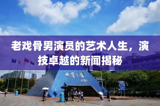 老戏骨男演员的艺术人生，演技卓越的新闻揭秘