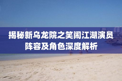 揭秘新乌龙院之笑闹江湖演员阵容及角色深度解析
