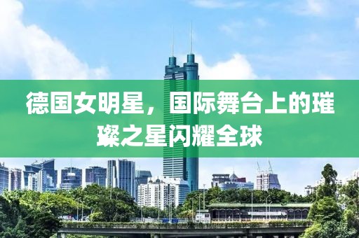 德国女明星，国际舞台上的璀璨之星闪耀全球