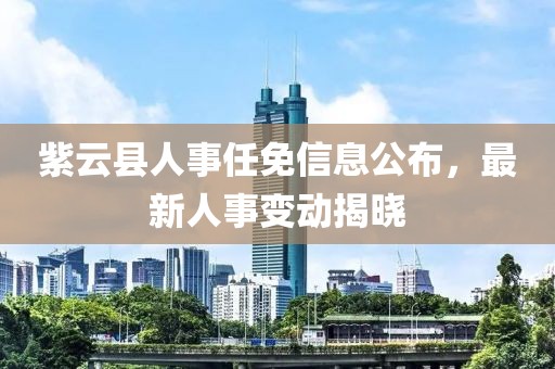 紫云县人事任免信息公布，最新人事变动揭晓