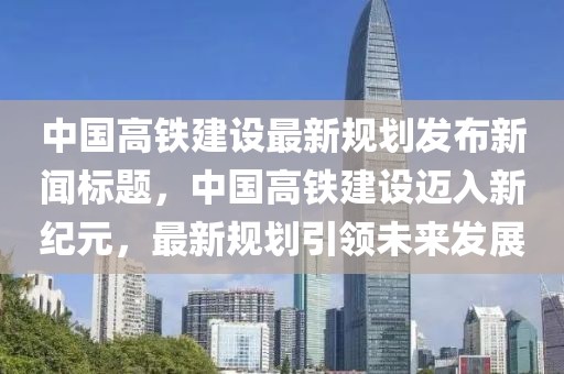 中国高铁建设最新规划发布新闻标题，中国高铁建设迈入新纪元，最新规划引领未来发展