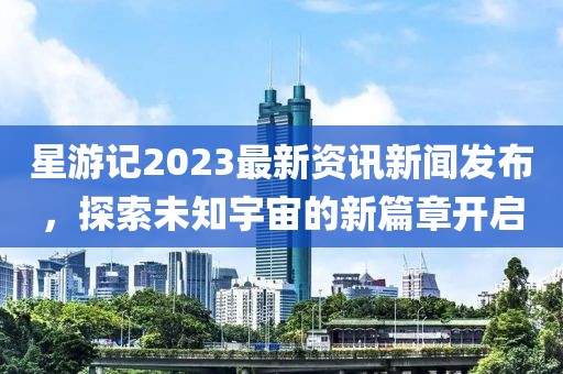 星游记2023最新资讯新闻发布，探索未知宇宙的新篇章开启