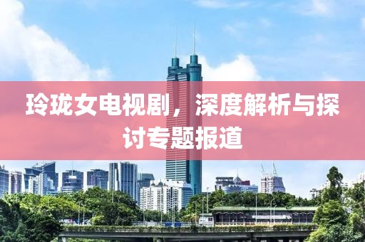 玲珑女电视剧，深度解析与探讨专题报道