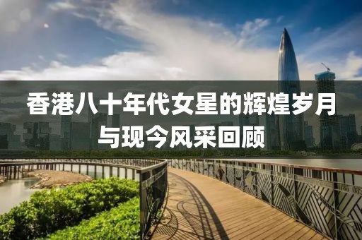 香港八十年代女星的辉煌岁月与现今风采回顾
