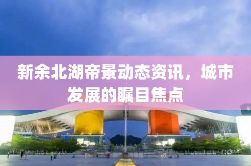 新余北湖帝景动态资讯，城市发展的瞩目焦点