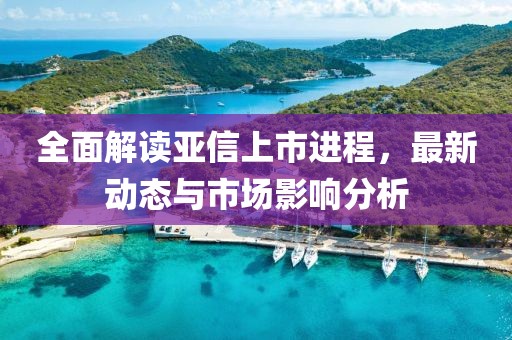 全面解读亚信上市进程，最新动态与市场影响分析