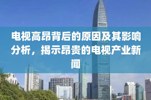 电视高昂背后的原因及其影响分析，揭示昂贵的电视产业新闻
