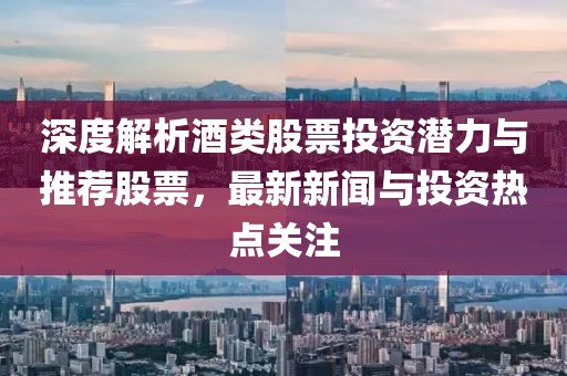深度解析酒类股票投资潜力与推荐股票，最新新闻与投资热点关注
