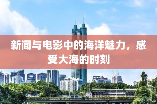 新闻与电影中的海洋魅力，感受大海的时刻