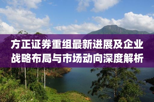 方正证券重组最新进展及企业战略布局与市场动向深度解析