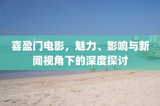 喜盈门电影，魅力、影响与新闻视角下的深度探讨