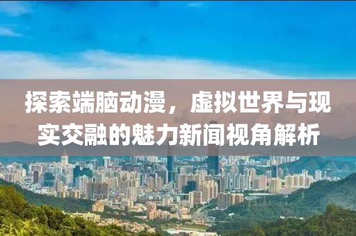 探索端脑动漫，虚拟世界与现实交融的魅力新闻视角解析