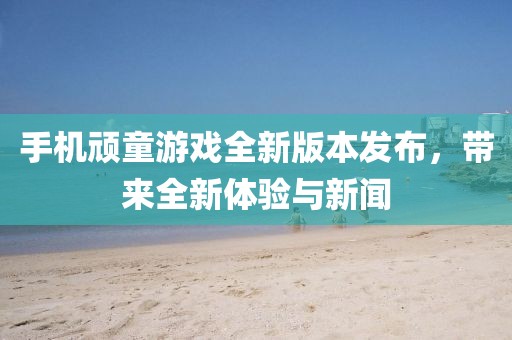 手机顽童游戏全新版本发布，带来全新体验与新闻