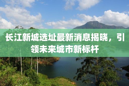 长江新城选址最新消息揭晓，引领未来城市新标杆
