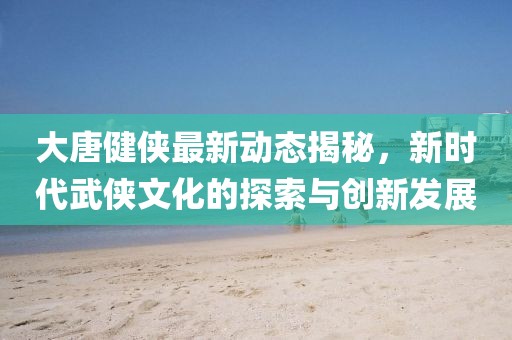 大唐健侠最新动态揭秘，新时代武侠文化的探索与创新发展