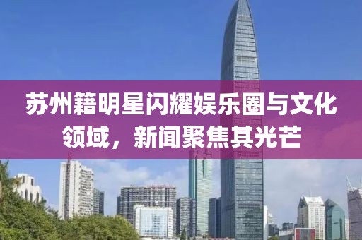 苏州籍明星闪耀娱乐圈与文化领域，新闻聚焦其光芒