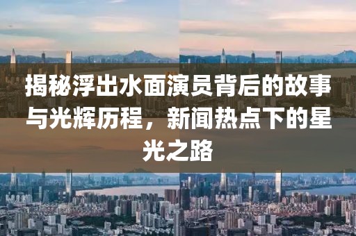 揭秘浮出水面演员背后的故事与光辉历程，新闻热点下的星光之路