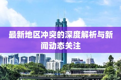 最新地区冲突的深度解析与新闻动态关注