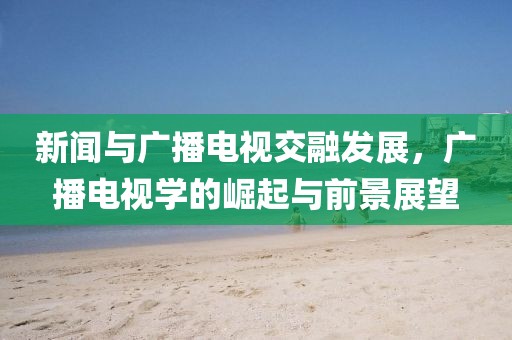 新闻与广播电视交融发展，广播电视学的崛起与前景展望