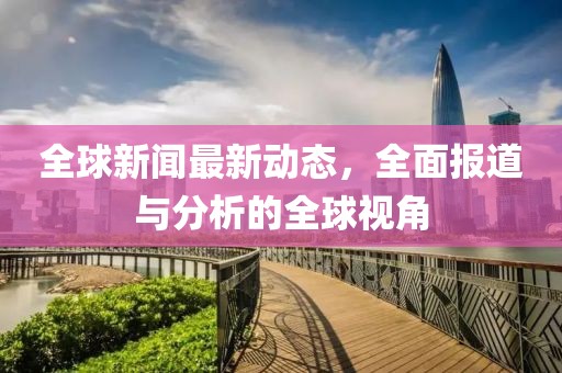 全球新闻最新动态，全面报道与分析的全球视角