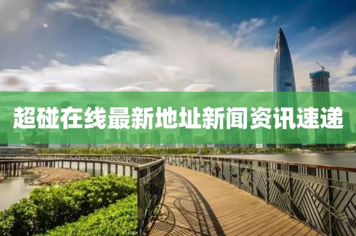 超碰在线最新地址新闻资讯速递