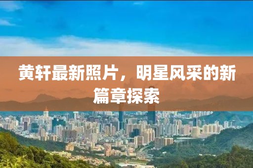黄轩最新照片，明星风采的新篇章探索