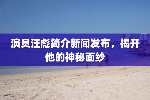 演员汪彪简介新闻发布，揭开他的神秘面纱