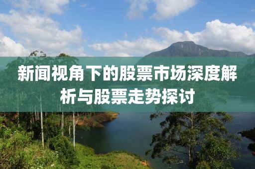 新闻视角下的股票市场深度解析与股票走势探讨